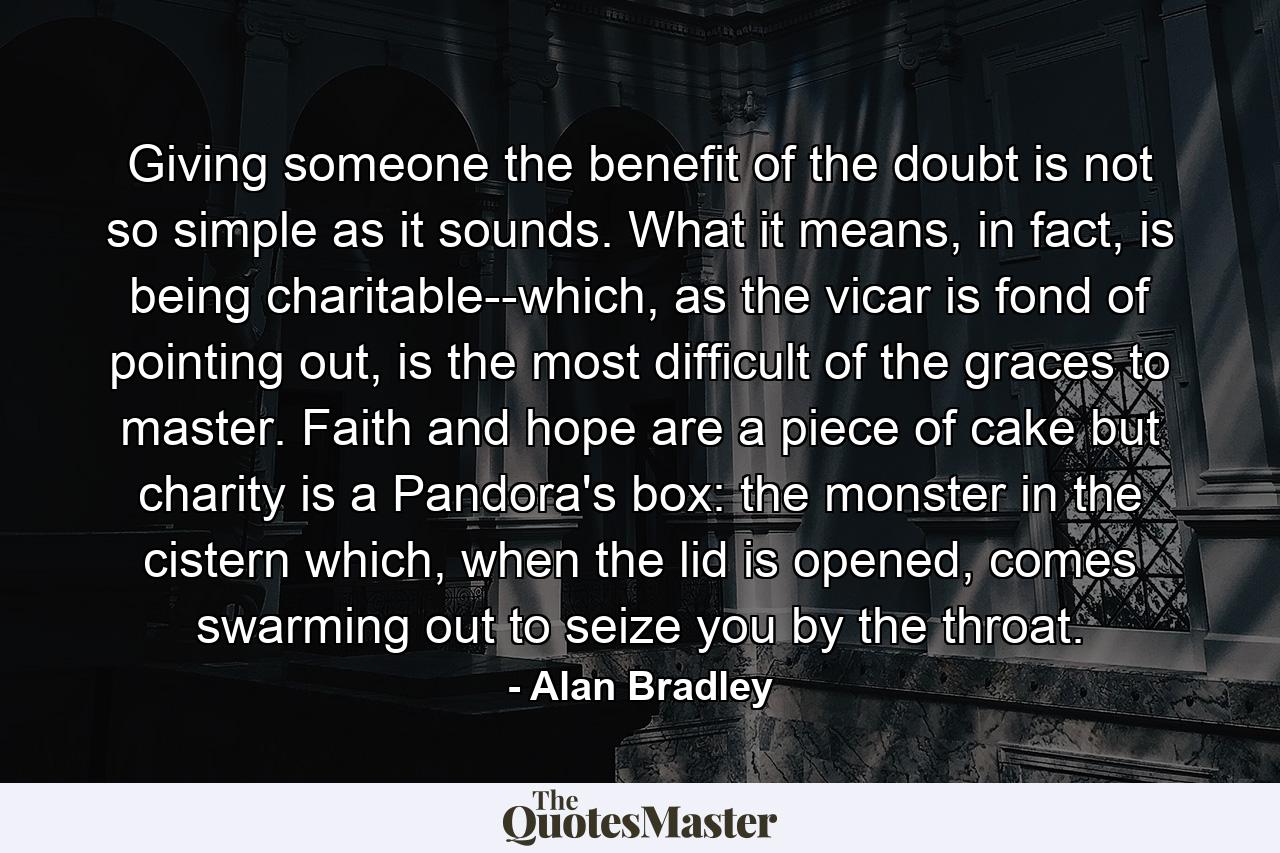 Giving someone the benefit of the doubt is not so simple as it sounds. What it means, in fact, is being charitable--which, as the vicar is fond of pointing out, is the most difficult of the graces to master. Faith and hope are a piece of cake but charity is a Pandora's box: the monster in the cistern which, when the lid is opened, comes swarming out to seize you by the throat. - Quote by Alan Bradley