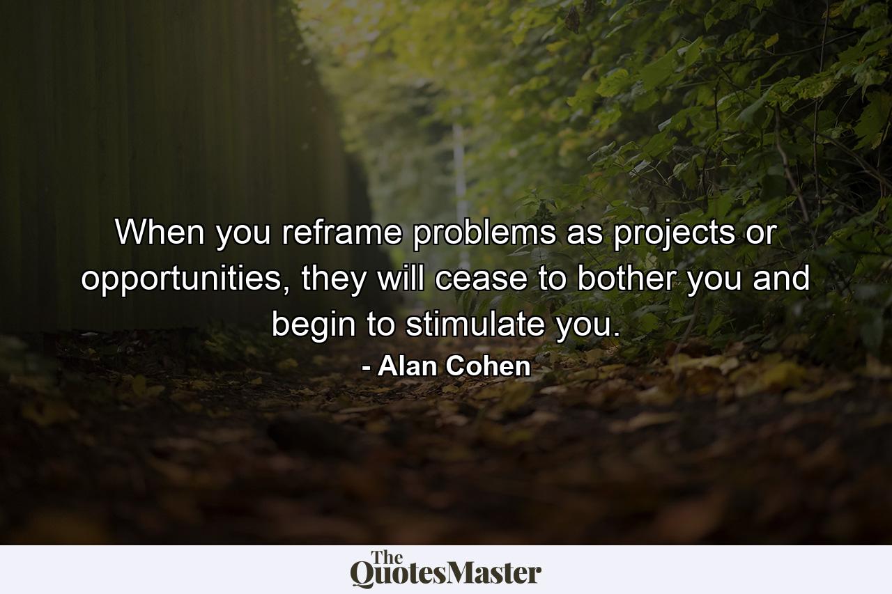 When you reframe problems as projects or opportunities, they will cease to bother you and begin to stimulate you. - Quote by Alan Cohen