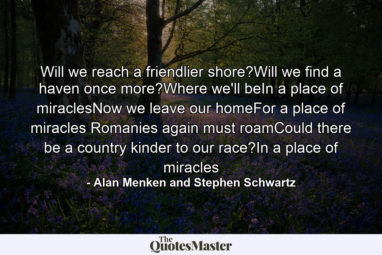 Will we reach a friendlier shore?Will we find a haven once more?Where we'll beIn a place of miraclesNow we leave our homeFor a place of miracles Romanies again must roamCould there be a country kinder to our race?In a place of miracles - Quote by Alan Menken and Stephen Schwartz