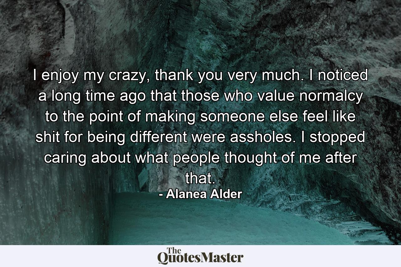 I enjoy my crazy, thank you very much. I noticed a long time ago that those who value normalcy to the point of making someone else feel like shit for being different were assholes. I stopped caring about what people thought of me after that. - Quote by Alanea Alder