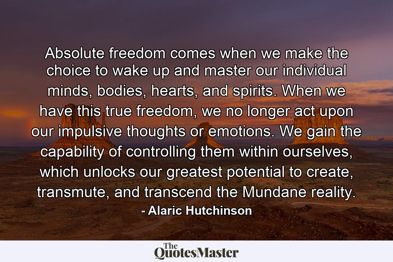 Absolute freedom comes when we make the choice to wake up and master our individual minds, bodies, hearts, and spirits. When we have this true freedom, we no longer act upon our impulsive thoughts or emotions. We gain the capability of controlling them within ourselves, which unlocks our greatest potential to create, transmute, and transcend the Mundane reality. - Quote by Alaric Hutchinson