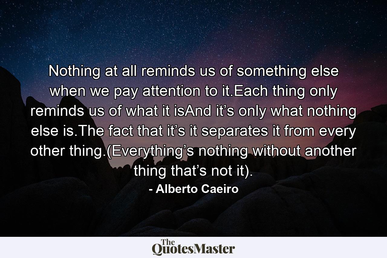 Nothing at all reminds us of something else when we pay attention to it.Each thing only reminds us of what it isAnd it’s only what nothing else is.The fact that it’s it separates it from every other thing.(Everything’s nothing without another thing that’s not it). - Quote by Alberto Caeiro