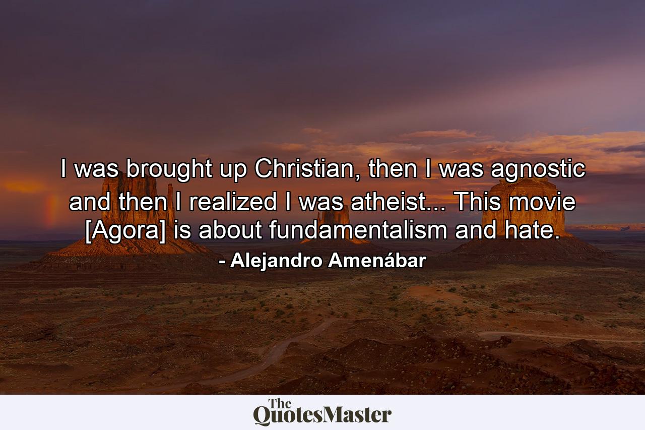 I was brought up Christian, then I was agnostic and then I realized I was atheist... This movie [Agora] is about fundamentalism and hate. - Quote by Alejandro Amenábar