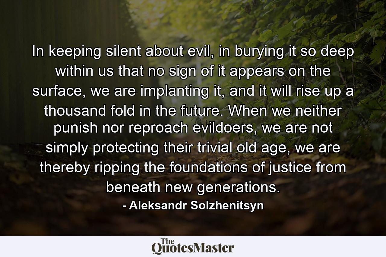 In keeping silent about evil, in burying it so deep within us that no sign of it appears on the surface, we are implanting it, and it will rise up a thousand fold in the future. When we neither punish nor reproach evildoers, we are not simply protecting their trivial old age, we are thereby ripping the foundations of justice from beneath new generations. - Quote by Aleksandr Solzhenitsyn