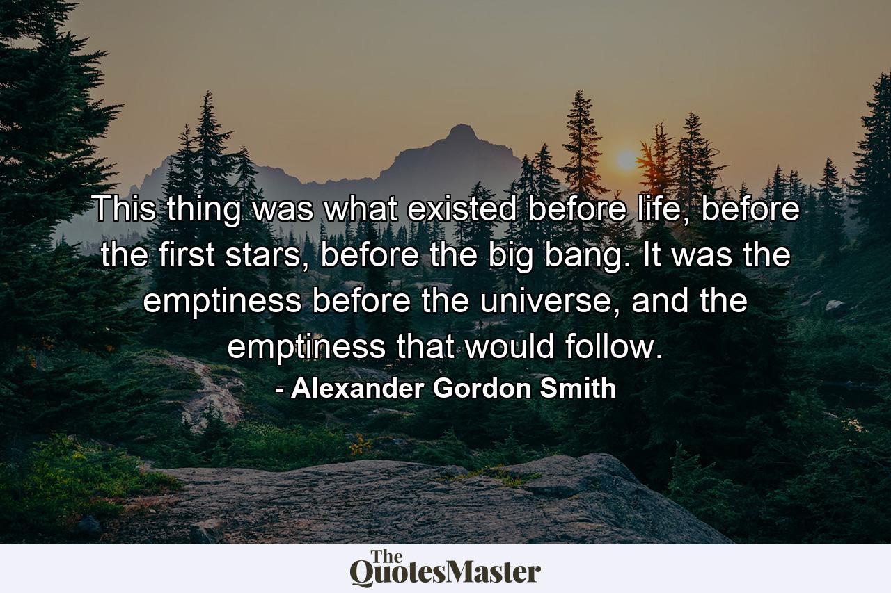 This thing was what existed before life, before the first stars, before the big bang. It was the emptiness before the universe, and the emptiness that would follow. - Quote by Alexander Gordon Smith