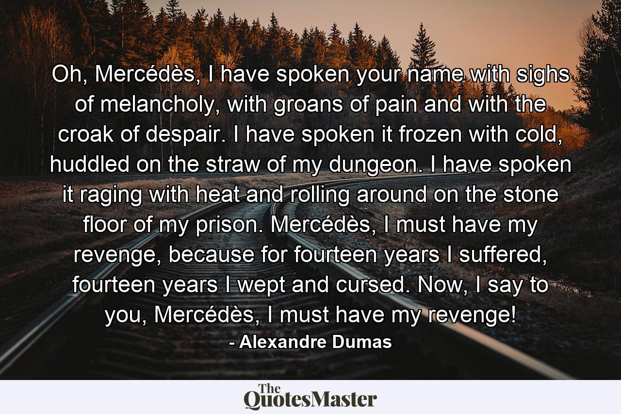 Oh, Mercédès, I have spoken your name with sighs of melancholy, with groans of pain and with the croak of despair. I have spoken it frozen with cold, huddled on the straw of my dungeon. I have spoken it raging with heat and rolling around on the stone floor of my prison. Mercédès, I must have my revenge, because for fourteen years I suffered, fourteen years I wept and cursed. Now, I say to you, Mercédès, I must have my revenge! - Quote by Alexandre Dumas