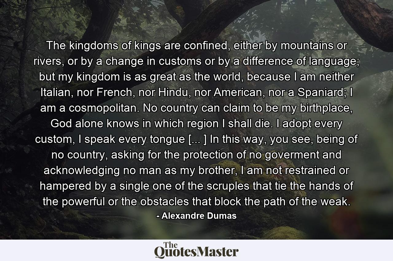 The kingdoms of kings are confined, either by mountains or rivers, or by a change in customs or by a difference of language; but my kingdom is as great as the world, because I am neither Italian, nor French, nor Hindu, nor American, nor a Spaniard; I am a cosmopolitan. No country can claim to be my birthplace, God alone knows in which region I shall die. I adopt every custom, I speak every tongue [... ] In this way, you see, being of no country, asking for the protection of no goverment and acknowledging no man as my brother, I am not restrained or hampered by a single one of the scruples that tie the hands of the powerful or the obstacles that block the path of the weak. - Quote by Alexandre Dumas