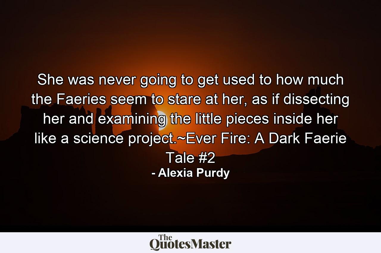 She was never going to get used to how much the Faeries seem to stare at her, as if dissecting her and examining the little pieces inside her like a science project.~Ever Fire: A Dark Faerie Tale #2 - Quote by Alexia Purdy