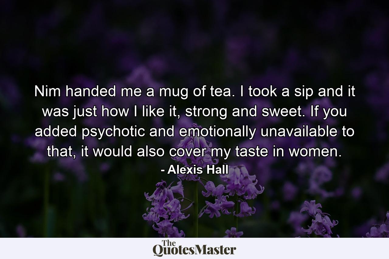 Nim handed me a mug of tea. I took a sip and it was just how I like it, strong and sweet. If you added psychotic and emotionally unavailable to that, it would also cover my taste in women. - Quote by Alexis Hall