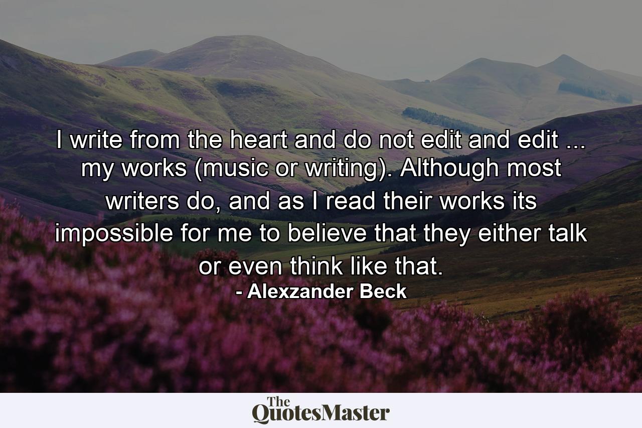 I write from the heart and do not edit and edit ... my works (music or writing). Although most writers do, and as I read their works its impossible for me to believe that they either talk or even think like that. - Quote by Alexzander Beck