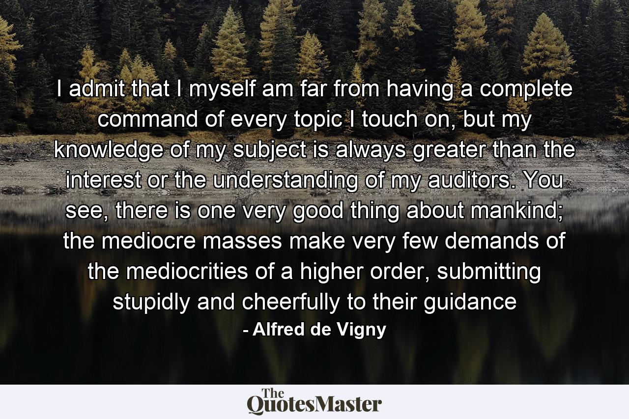 I admit that I myself am far from having a complete command of every topic I touch on, but my knowledge of my subject is always greater than the interest or the understanding of my auditors. You see, there is one very good thing about mankind; the mediocre masses make very few demands of the mediocrities of a higher order, submitting stupidly and cheerfully to their guidance - Quote by Alfred de Vigny