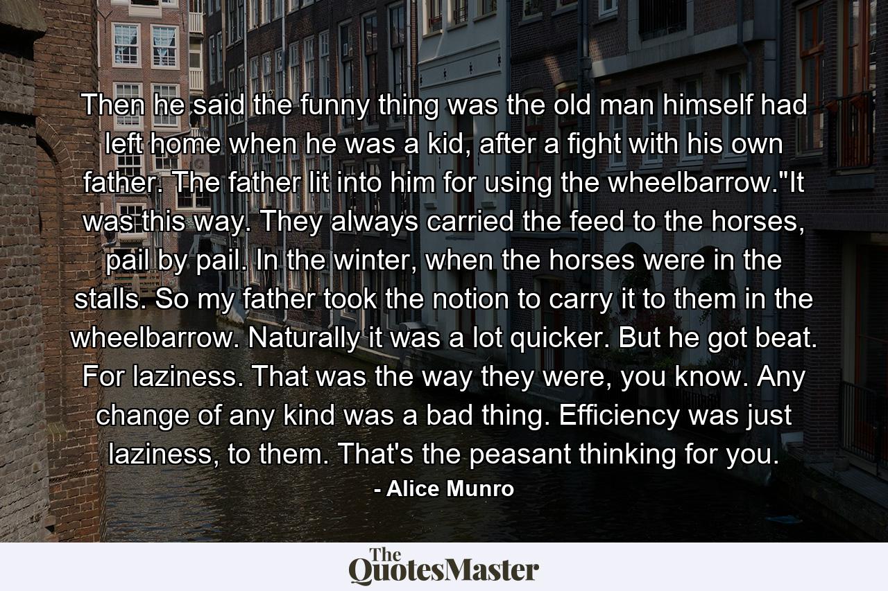 Then he said the funny thing was the old man himself had left home when he was a kid, after a fight with his own father. The father lit into him for using the wheelbarrow.