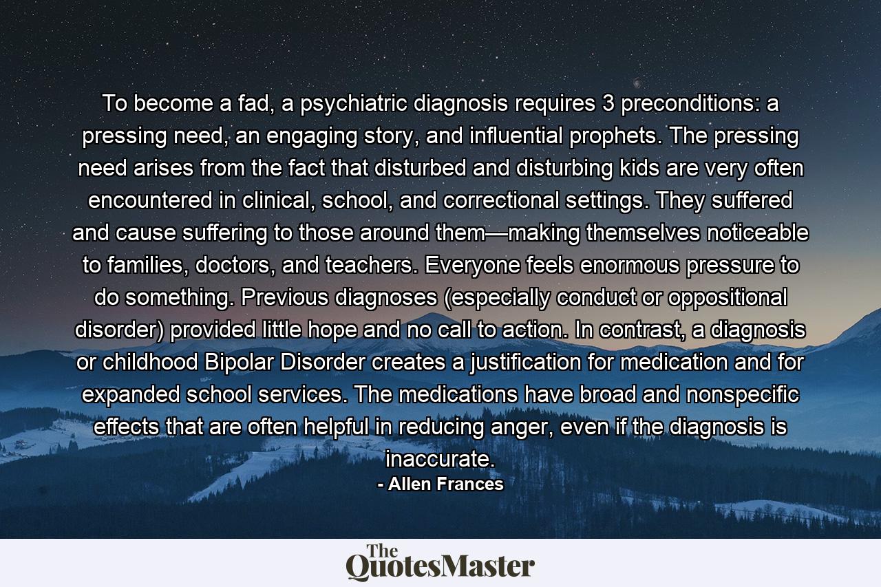 To become a fad, a psychiatric diagnosis requires 3 preconditions: a pressing need, an engaging story, and influential prophets. The pressing need arises from the fact that disturbed and disturbing kids are very often encountered in clinical, school, and correctional settings. They suffered and cause suffering to those around them—making themselves noticeable to families, doctors, and teachers. Everyone feels enormous pressure to do something. Previous diagnoses (especially conduct or oppositional disorder) provided little hope and no call to action. In contrast, a diagnosis or childhood Bipolar Disorder creates a justification for medication and for expanded school services. The medications have broad and nonspecific effects that are often helpful in reducing anger, even if the diagnosis is inaccurate. - Quote by Allen Frances