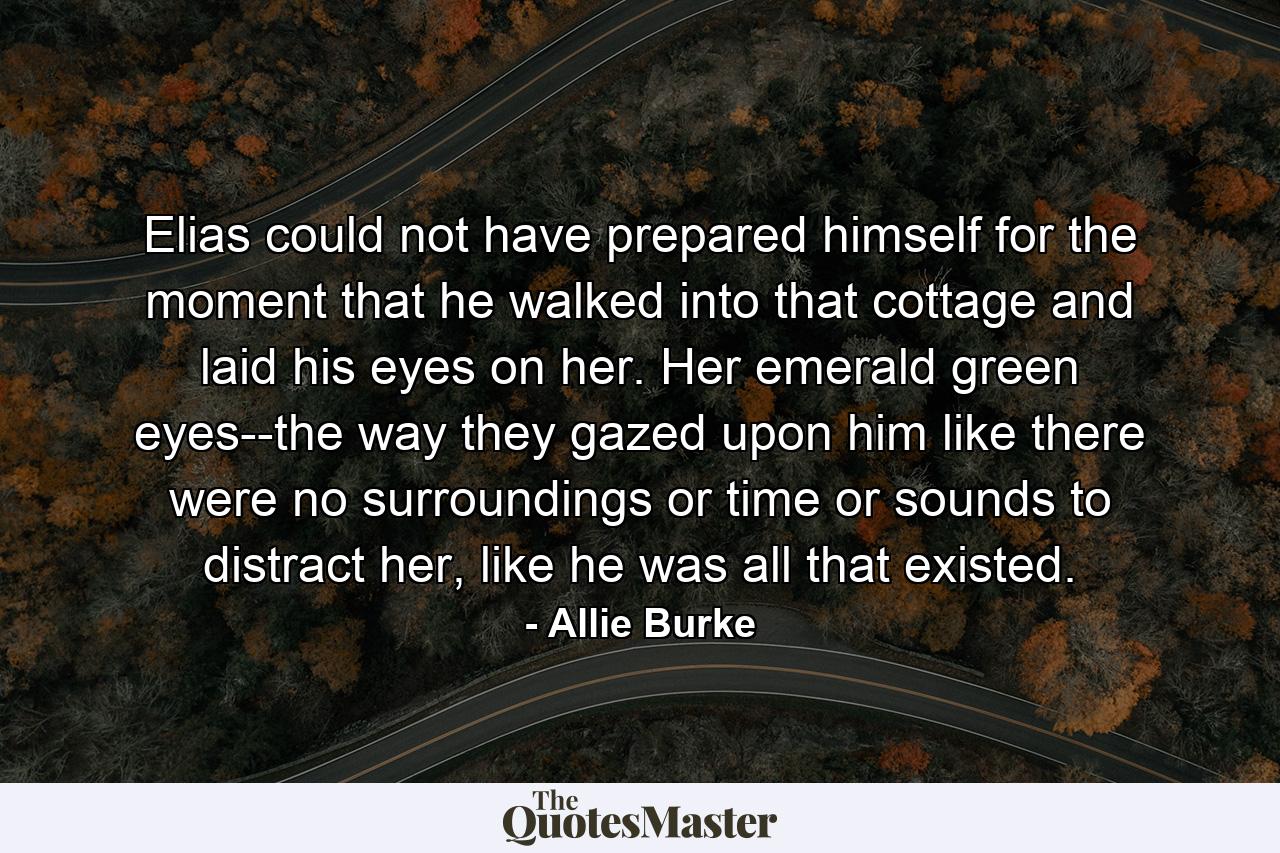 Elias could not have prepared himself for the moment that he walked into that cottage and laid his eyes on her. Her emerald green eyes--the way they gazed upon him like there were no surroundings or time or sounds to distract her, like he was all that existed. - Quote by Allie Burke