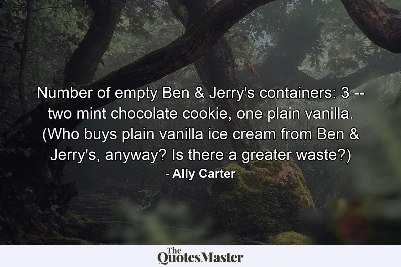 Number of empty Ben & Jerry's containers: 3 -- two mint chocolate cookie, one plain vanilla. (Who buys plain vanilla ice cream from Ben & Jerry's, anyway? Is there a greater waste?) - Quote by Ally Carter