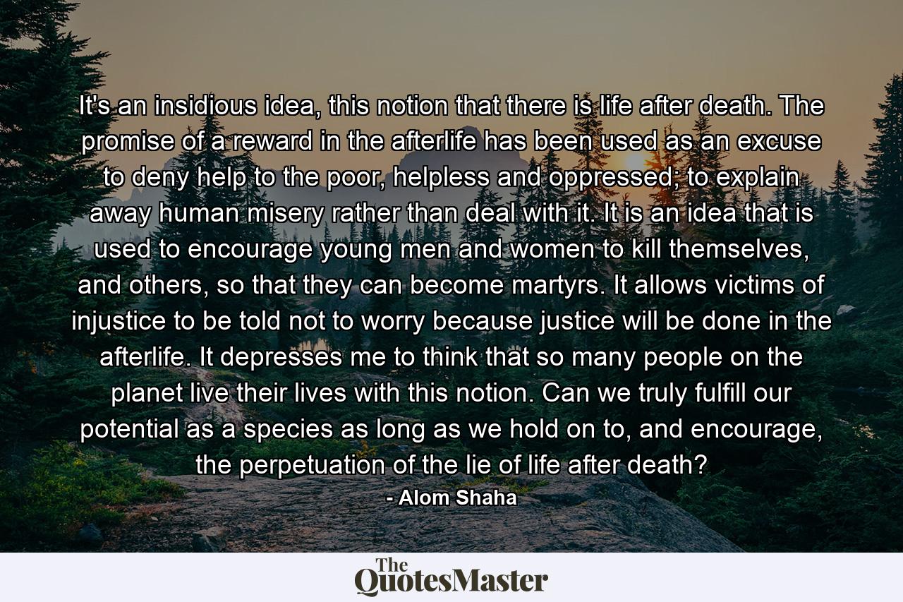 It's an insidious idea, this notion that there is life after death. The promise of a reward in the afterlife has been used as an excuse to deny help to the poor, helpless and oppressed; to explain away human misery rather than deal with it. It is an idea that is used to encourage young men and women to kill themselves, and others, so that they can become martyrs. It allows victims of injustice to be told not to worry because justice will be done in the afterlife. It depresses me to think that so many people on the planet live their lives with this notion. Can we truly fulfill our potential as a species as long as we hold on to, and encourage, the perpetuation of the lie of life after death? - Quote by Alom Shaha