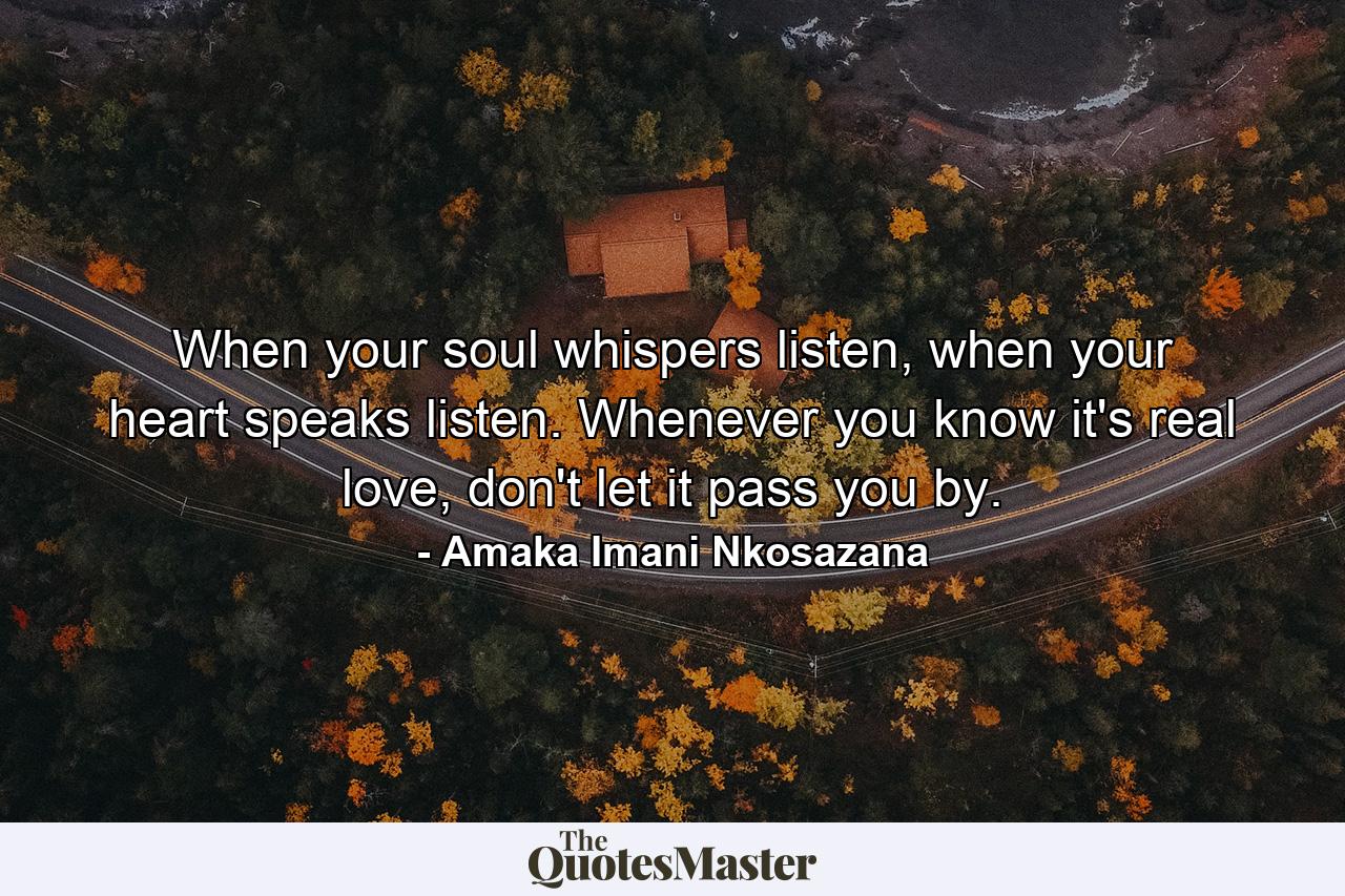 When your soul whispers listen, when your heart speaks listen. Whenever you know it's real love, don't let it pass you by. - Quote by Amaka Imani Nkosazana