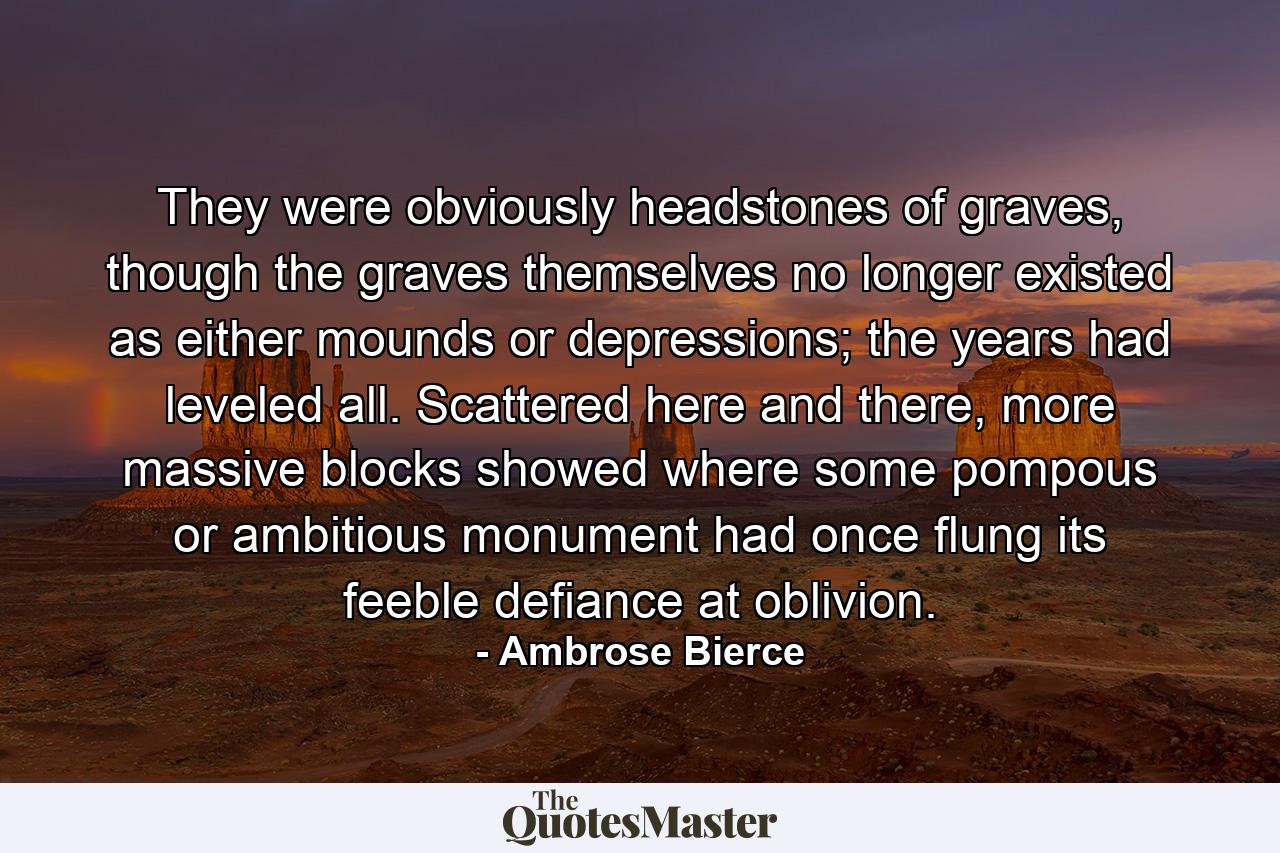 They were obviously headstones of graves, though the graves themselves no longer existed as either mounds or depressions; the years had leveled all. Scattered here and there, more massive blocks showed where some pompous or ambitious monument had once flung its feeble defiance at oblivion. - Quote by Ambrose Bierce