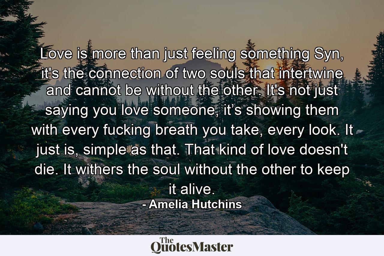 Love is more than just feeling something Syn, it's the connection of two souls that intertwine and cannot be without the other. It's not just saying you love someone, it’s showing them with every fucking breath you take, every look. It just is, simple as that. That kind of love doesn't die. It withers the soul without the other to keep it alive. - Quote by Amelia Hutchins