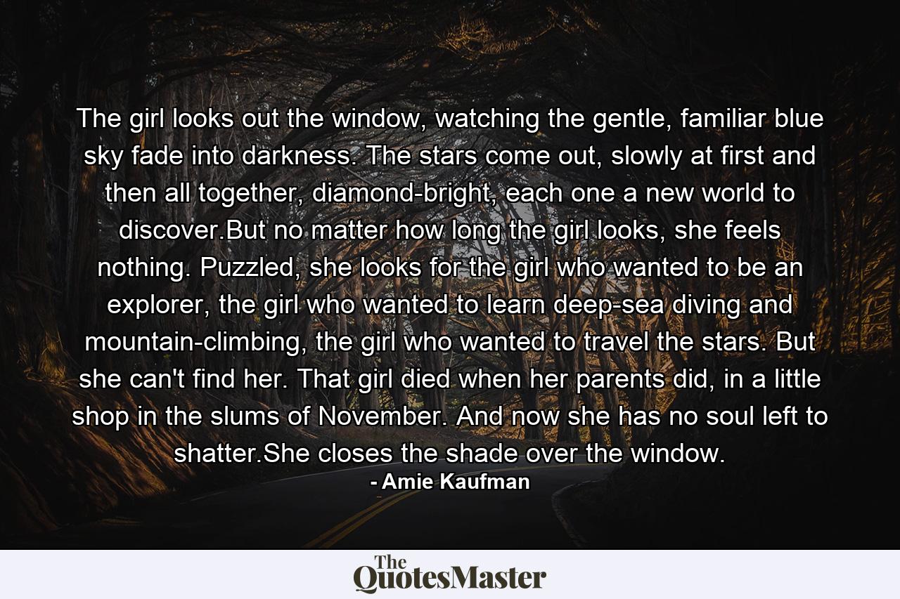 The girl looks out the window, watching the gentle, familiar blue sky fade into darkness. The stars come out, slowly at first and then all together, diamond-bright, each one a new world to discover.But no matter how long the girl looks, she feels nothing. Puzzled, she looks for the girl who wanted to be an explorer, the girl who wanted to learn deep-sea diving and mountain-climbing, the girl who wanted to travel the stars. But she can't find her. That girl died when her parents did, in a little shop in the slums of November. And now she has no soul left to shatter.She closes the shade over the window. - Quote by Amie Kaufman