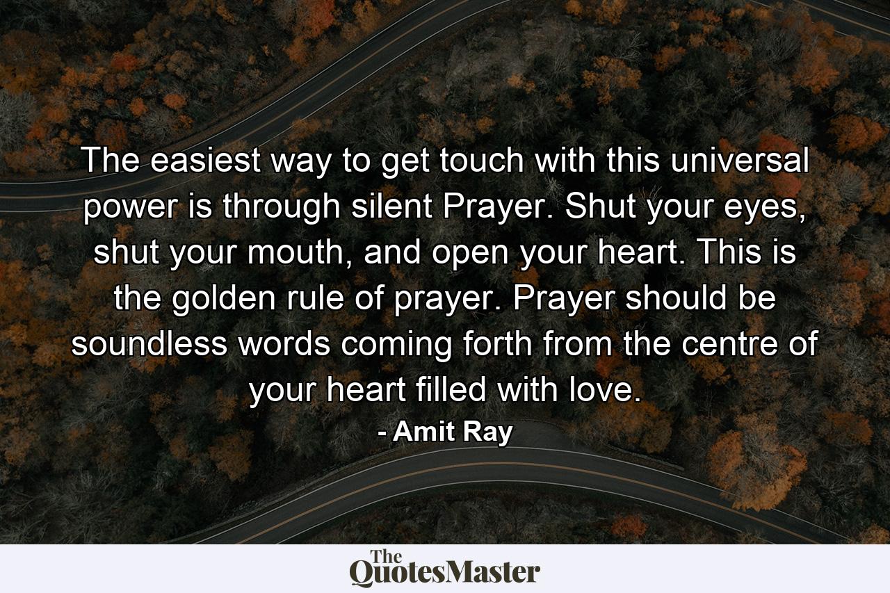 The easiest way to get touch with this universal power is through silent Prayer. Shut your eyes, shut your mouth, and open your heart. This is the golden rule of prayer. Prayer should be soundless words coming forth from the centre of your heart filled with love. - Quote by Amit Ray