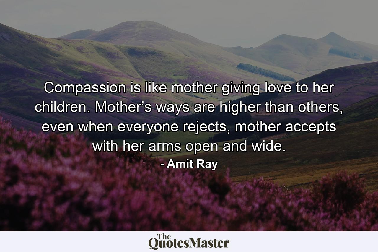 Compassion is like mother giving love to her children. Mother’s ways are higher than others, even when everyone rejects, mother accepts with her arms open and wide. - Quote by Amit Ray