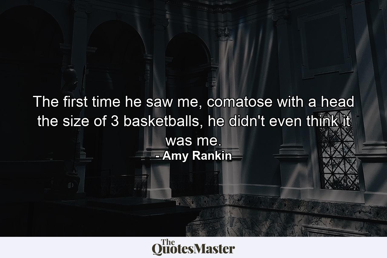 The first time he saw me, comatose with a head the size of 3 basketballs, he didn't even think it was me. - Quote by Amy Rankin