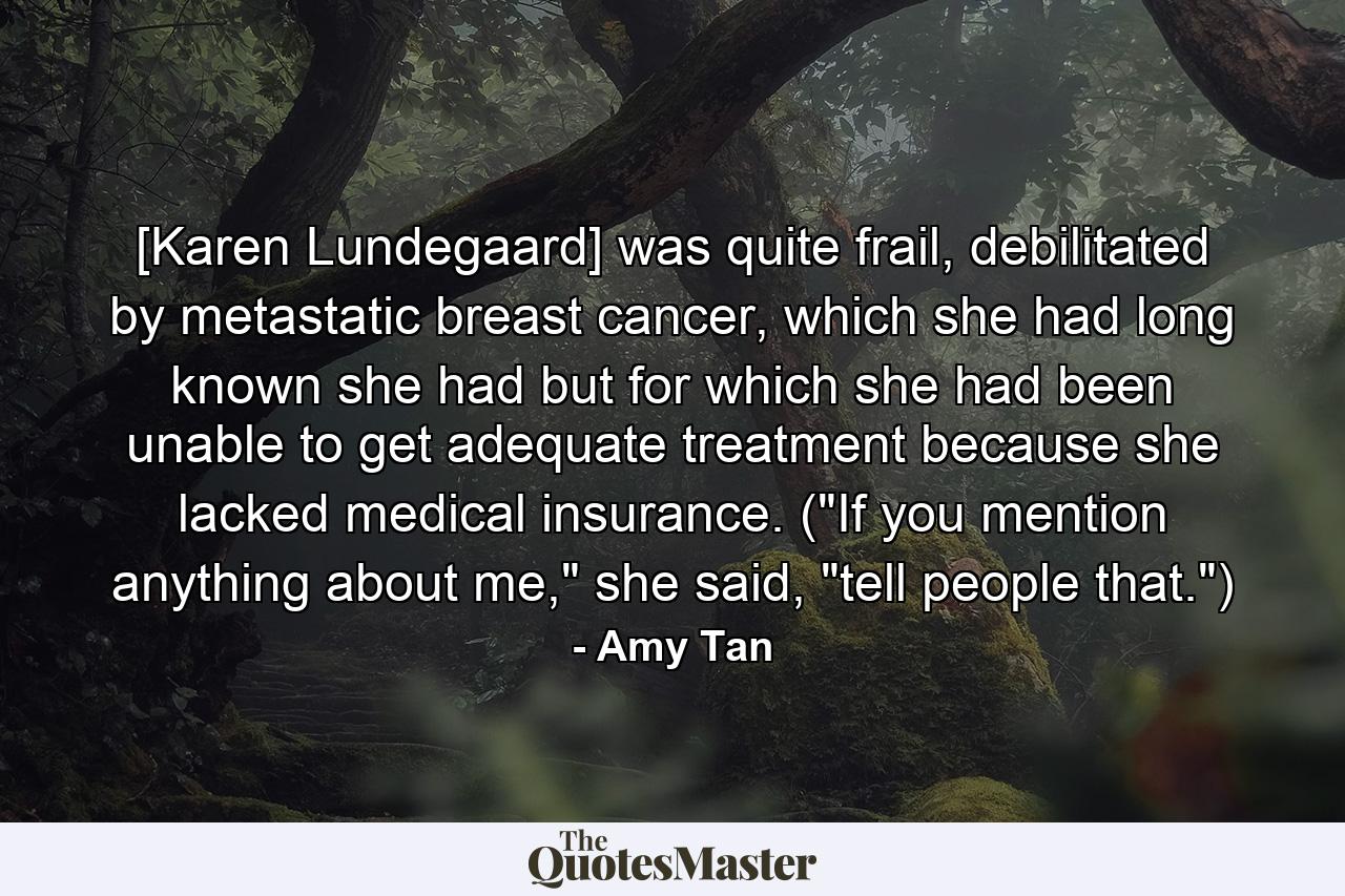 [Karen Lundegaard] was quite frail, debilitated by metastatic breast cancer, which she had long known she had but for which she had been unable to get adequate treatment because she lacked medical insurance. (