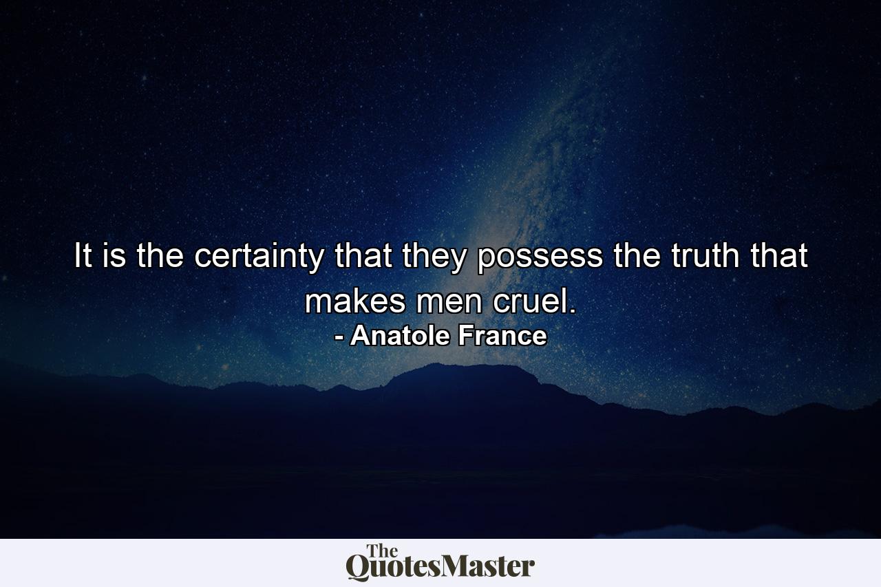 It is the certainty that they possess the truth that makes men cruel. - Quote by Anatole France