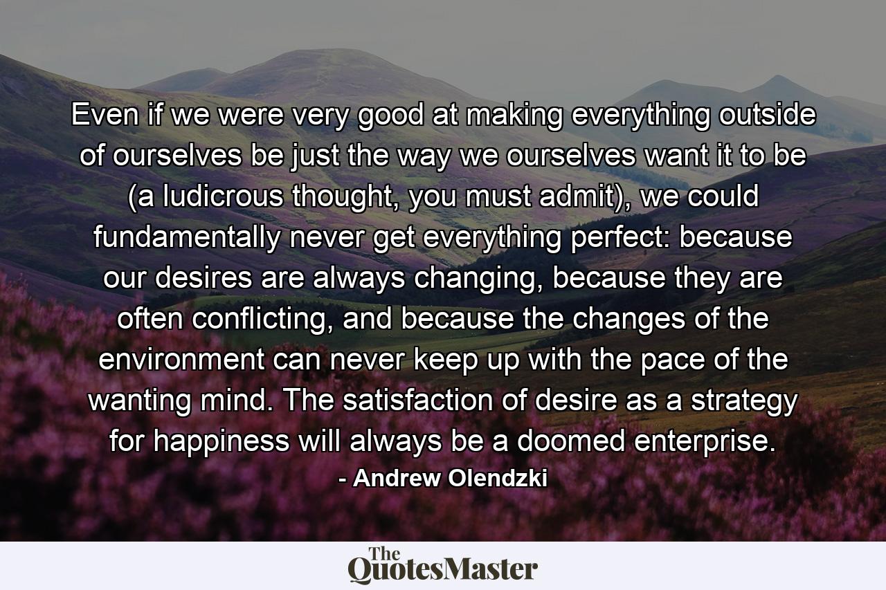 Even if we were very good at making everything outside of ourselves be just the way we ourselves want it to be (a ludicrous thought, you must admit), we could fundamentally never get everything perfect: because our desires are always changing, because they are often conflicting, and because the changes of the environment can never keep up with the pace of the wanting mind. The satisfaction of desire as a strategy for happiness will always be a doomed enterprise. - Quote by Andrew Olendzki