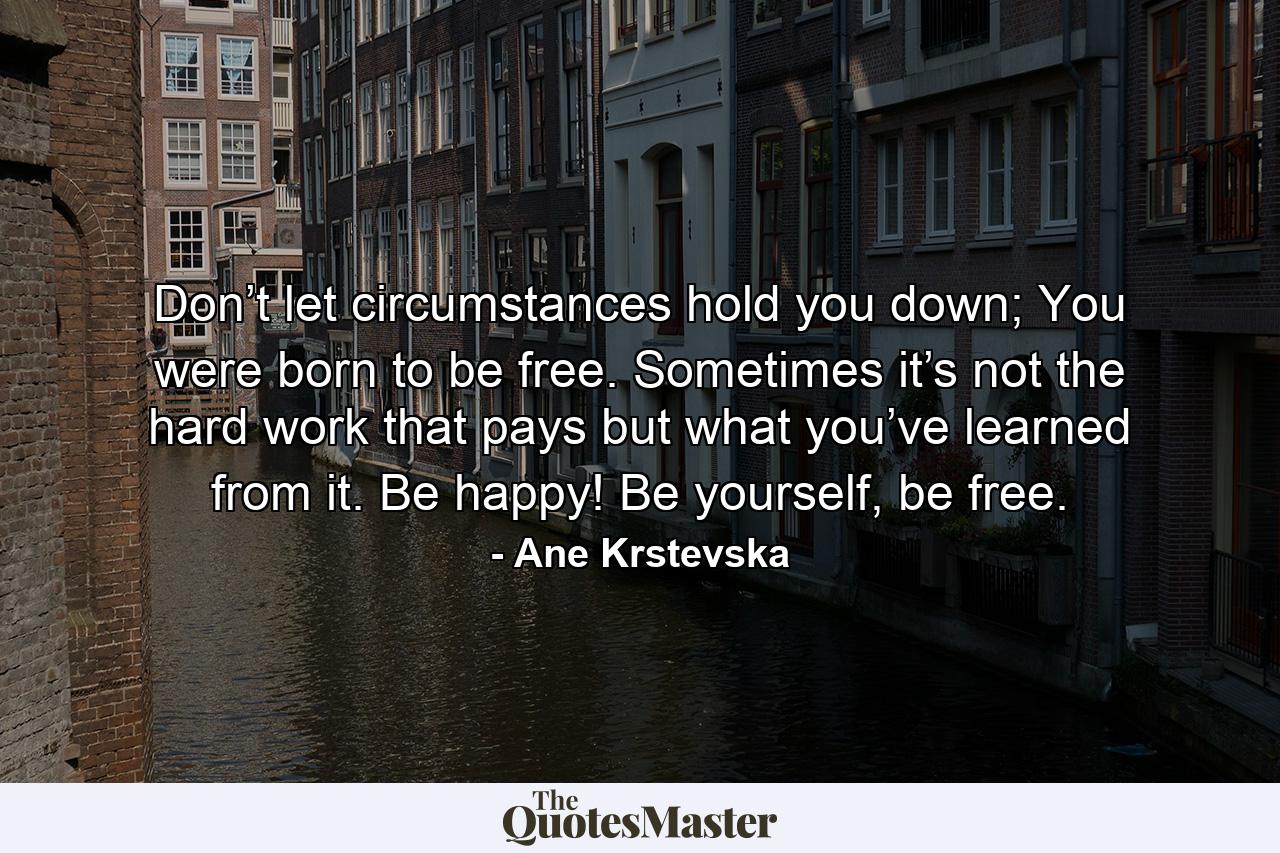 Don’t let circumstances hold you down; You were born to be free. Sometimes it’s not the hard work that pays but what you’ve learned from it. Be happy! Be yourself, be free. - Quote by Ane Krstevska