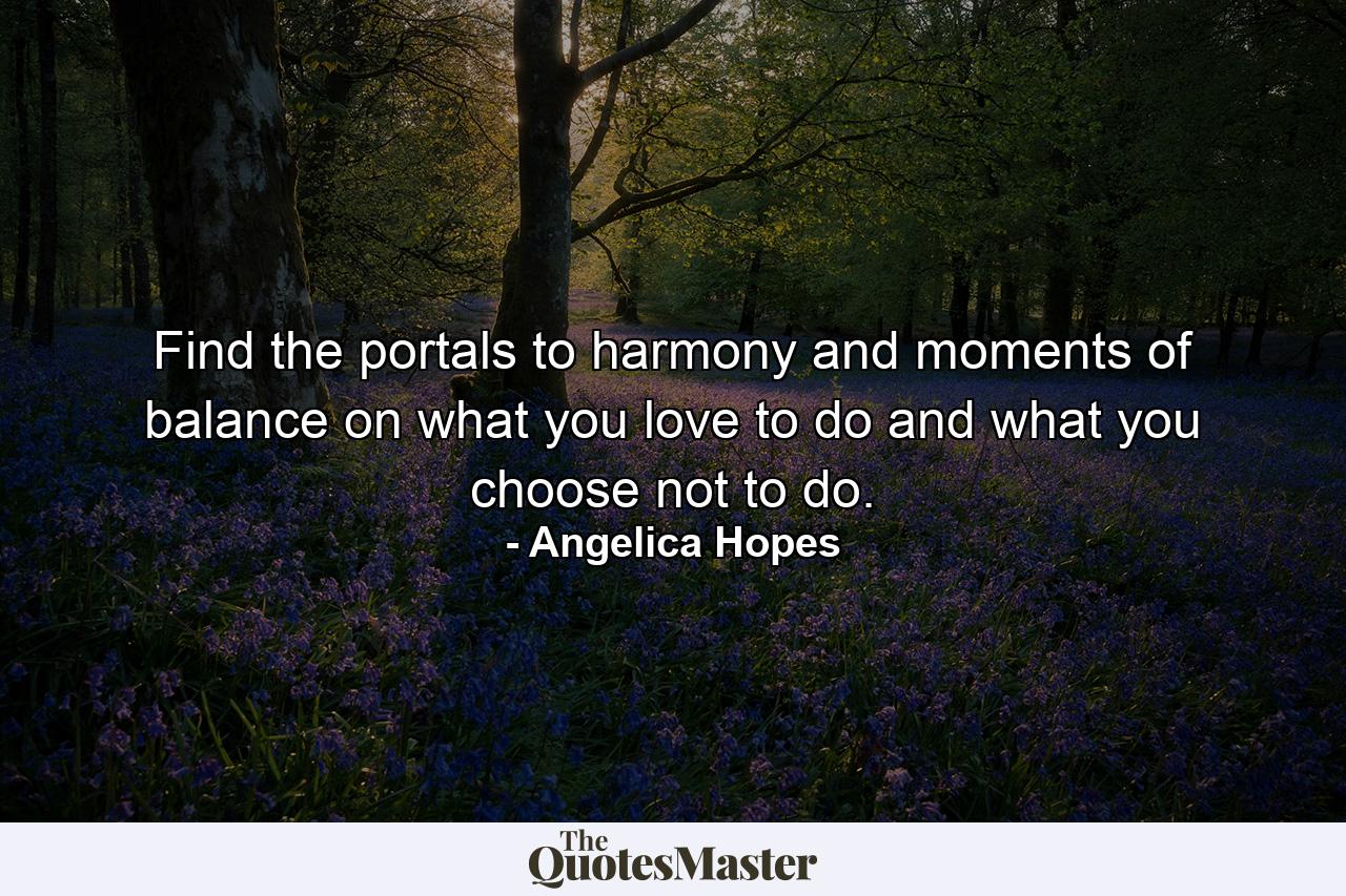 Find the portals to harmony and moments of balance on what you love to do and what you choose not to do. - Quote by Angelica Hopes