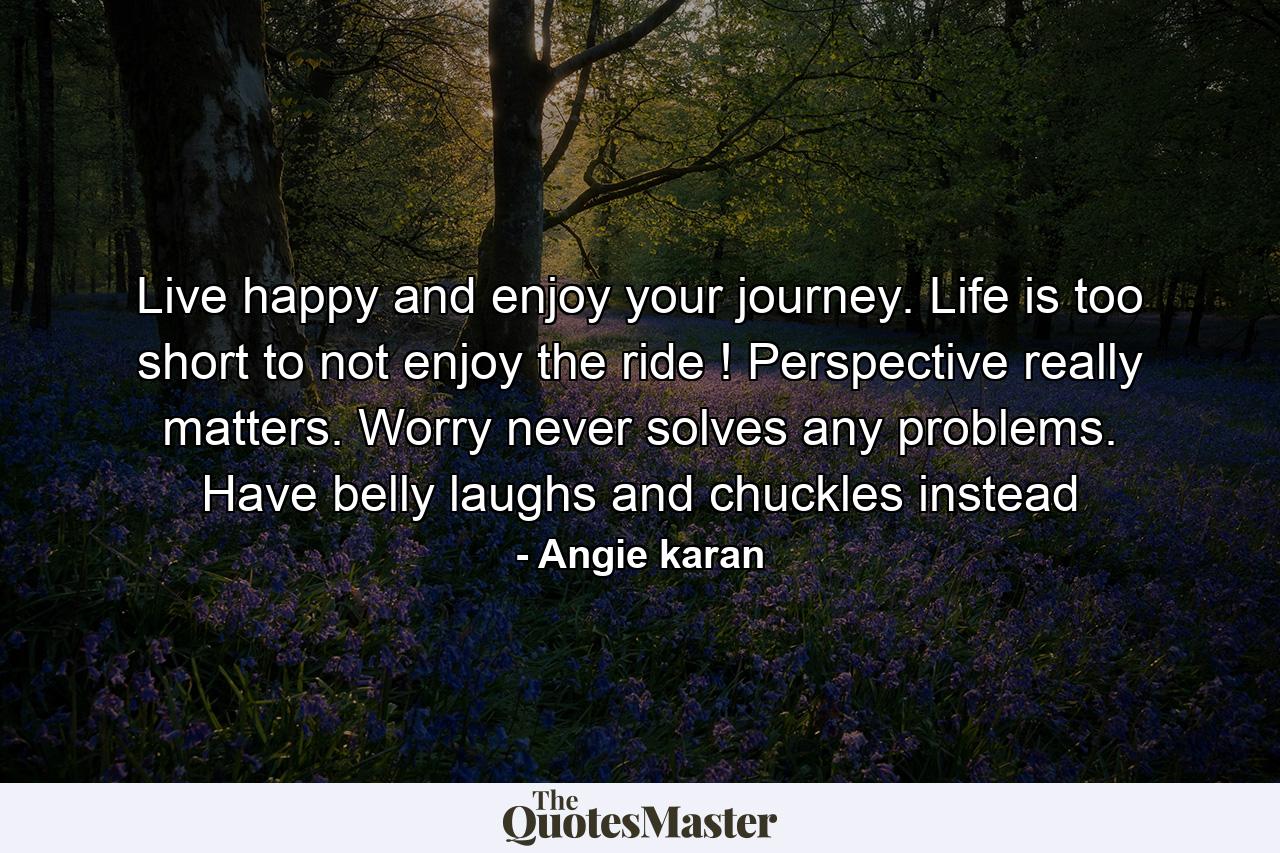 Live happy and enjoy your journey. Life is too short to not enjoy the ride ! Perspective really matters. Worry never solves any problems. Have belly laughs and chuckles instead - Quote by Angie karan