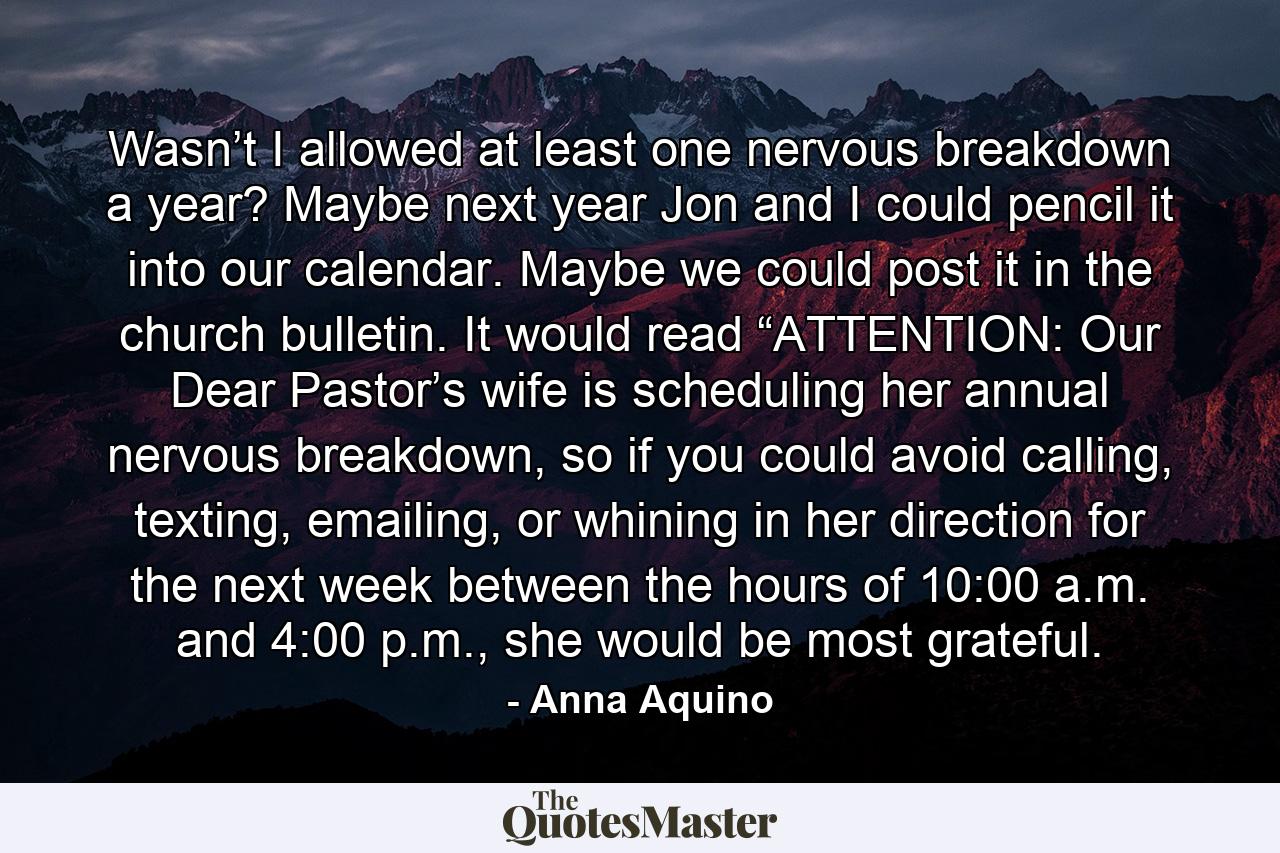 Wasn’t I allowed at least one nervous breakdown a year? Maybe next year Jon and I could pencil it into our calendar. Maybe we could post it in the church bulletin. It would read “ATTENTION: Our Dear Pastor’s wife is scheduling her annual nervous breakdown, so if you could avoid calling, texting, emailing, or whining in her direction for the next week between the hours of 10:00 a.m. and 4:00 p.m., she would be most grateful. - Quote by Anna Aquino