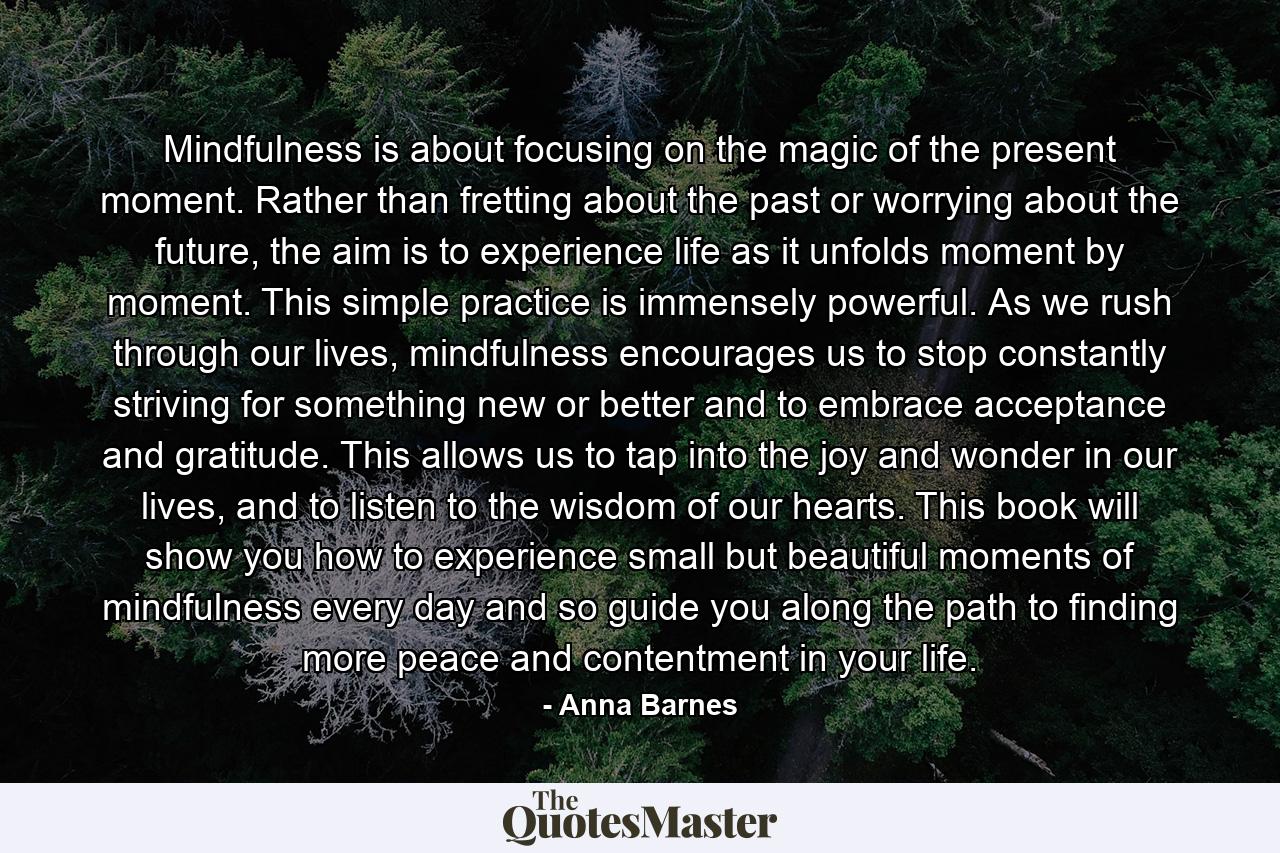 Mindfulness is about focusing on the magic of the present moment. Rather than fretting about the past or worrying about the future, the aim is to experience life as it unfolds moment by moment. This simple practice is immensely powerful. As we rush through our lives, mindfulness encourages us to stop constantly striving for something new or better and to embrace acceptance and gratitude. This allows us to tap into the joy and wonder in our lives, and to listen to the wisdom of our hearts. This book will show you how to experience small but beautiful moments of mindfulness every day and so guide you along the path to finding more peace and contentment in your life. - Quote by Anna Barnes