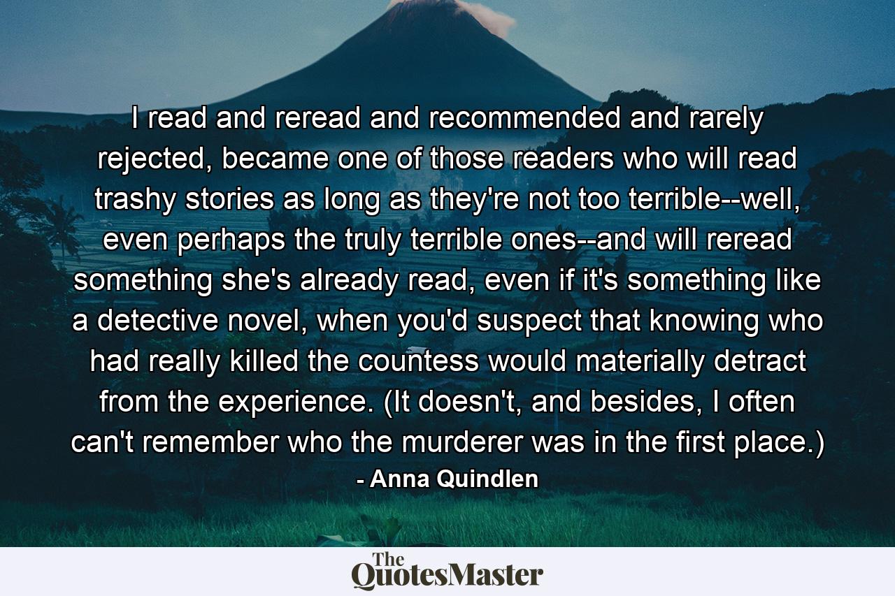 I read and reread and recommended and rarely rejected, became one of those readers who will read trashy stories as long as they're not too terrible--well, even perhaps the truly terrible ones--and will reread something she's already read, even if it's something like a detective novel, when you'd suspect that knowing who had really killed the countess would materially detract from the experience. (It doesn't, and besides, I often can't remember who the murderer was in the first place.) - Quote by Anna Quindlen