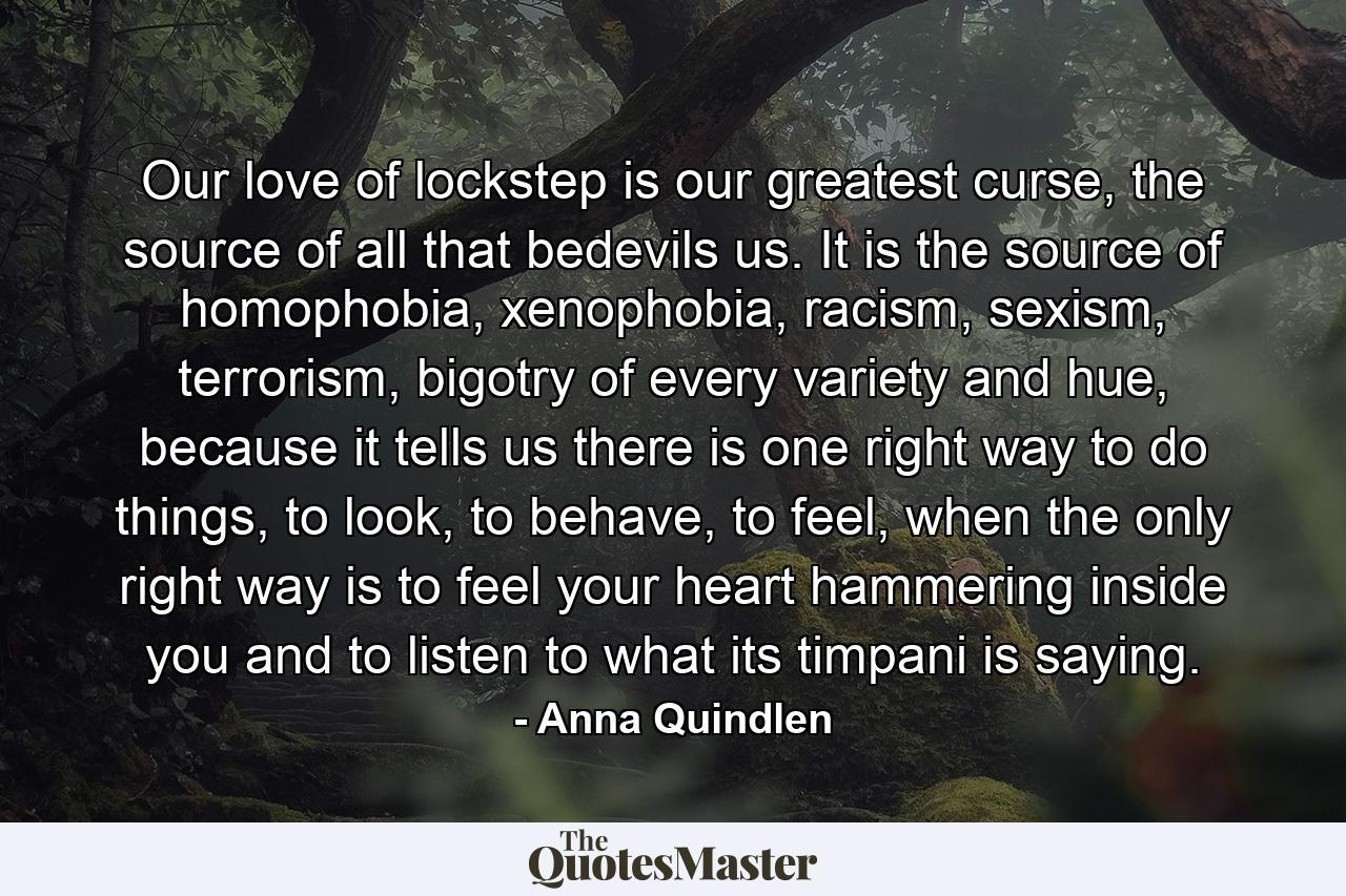 Our love of lockstep is our greatest curse, the source of all that bedevils us. It is the source of homophobia, xenophobia, racism, sexism, terrorism, bigotry of every variety and hue, because it tells us there is one right way to do things, to look, to behave, to feel, when the only right way is to feel your heart hammering inside you and to listen to what its timpani is saying. - Quote by Anna Quindlen