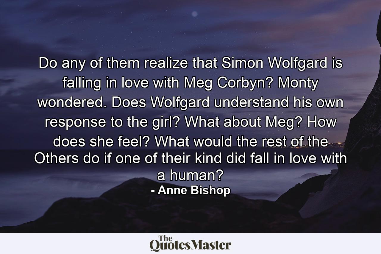 Do any of them realize that Simon Wolfgard is falling in love with Meg Corbyn? Monty wondered. Does Wolfgard understand his own response to the girl? What about Meg? How does she feel? What would the rest of the Others do if one of their kind did fall in love with a human? - Quote by Anne Bishop