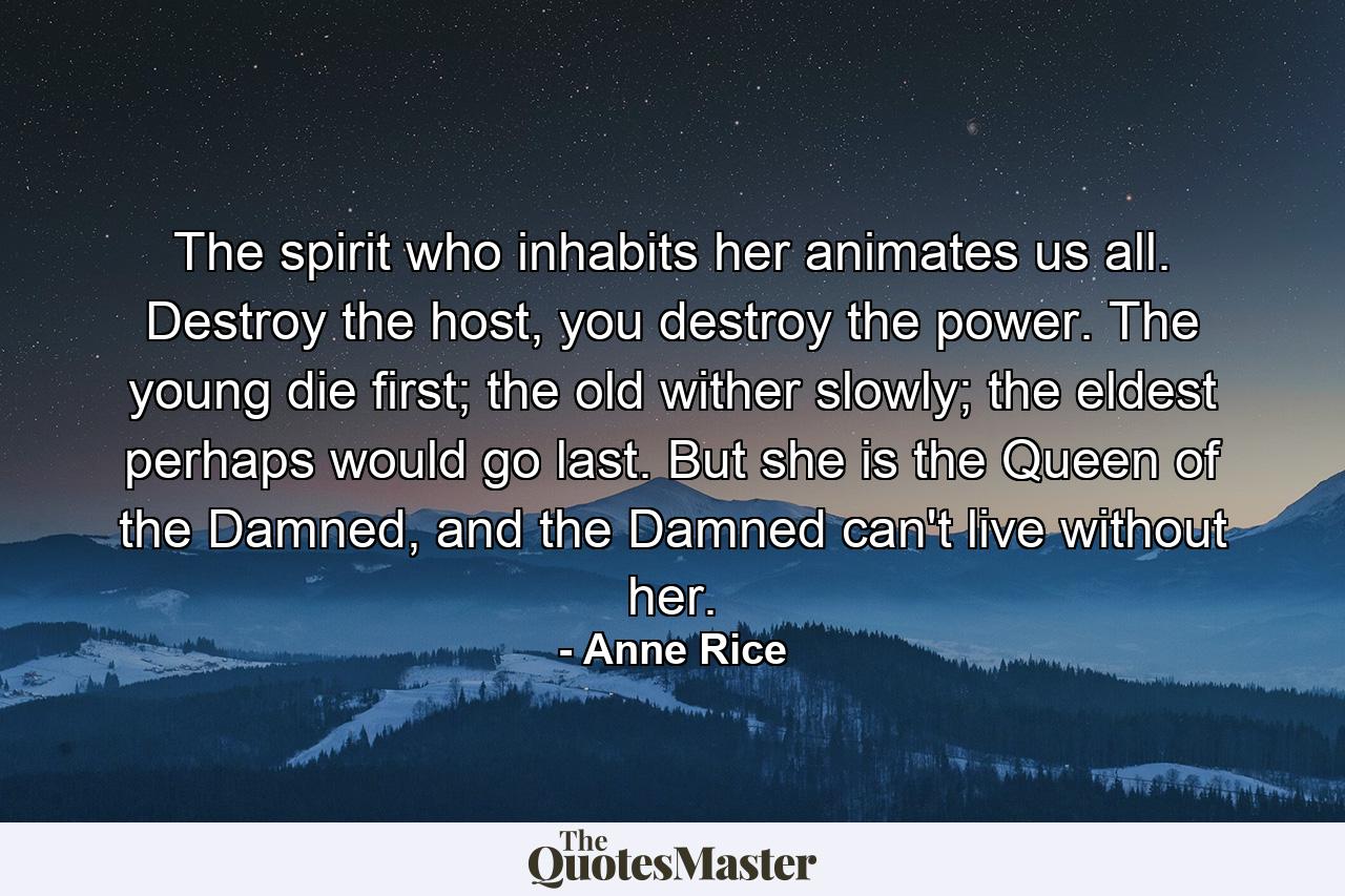 The spirit who inhabits her animates us all. Destroy the host, you destroy the power. The young die first; the old wither slowly; the eldest perhaps would go last. But she is the Queen of the Damned, and the Damned can't live without her. - Quote by Anne Rice