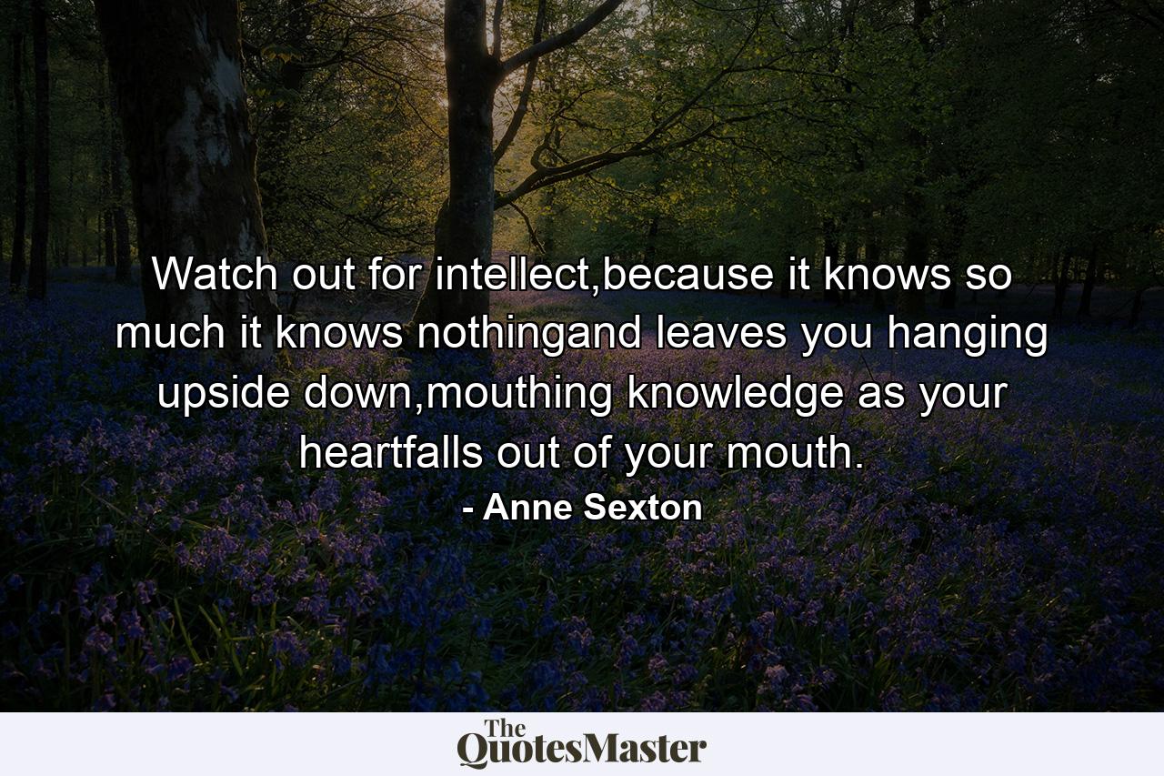 Watch out for intellect,because it knows so much it knows nothingand leaves you hanging upside down,mouthing knowledge as your heartfalls out of your mouth. - Quote by Anne Sexton