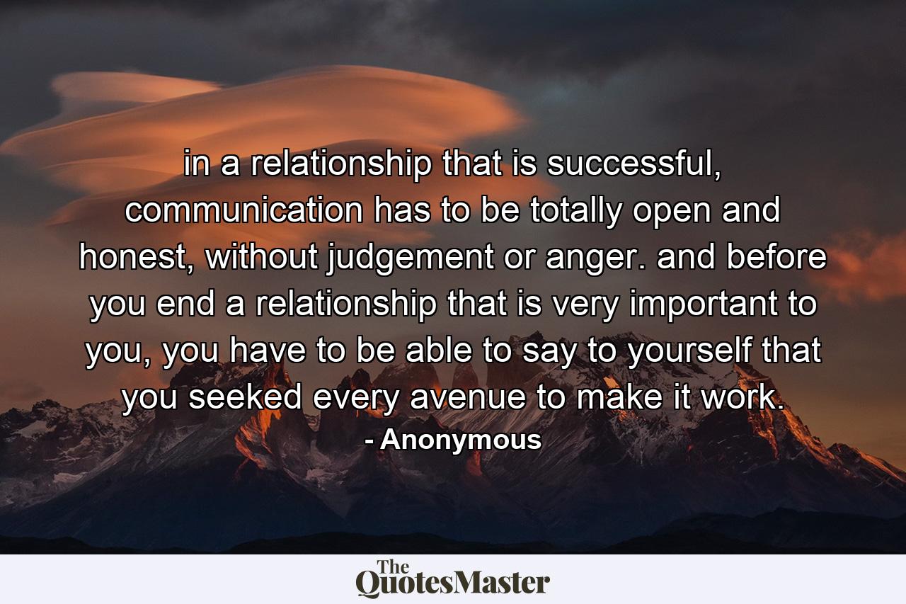 in a relationship that is successful, communication has to be totally open and honest, without judgement or anger. and before you end a relationship that is very important to you, you have to be able to say to yourself that you seeked every avenue to make it work. - Quote by Anonymous