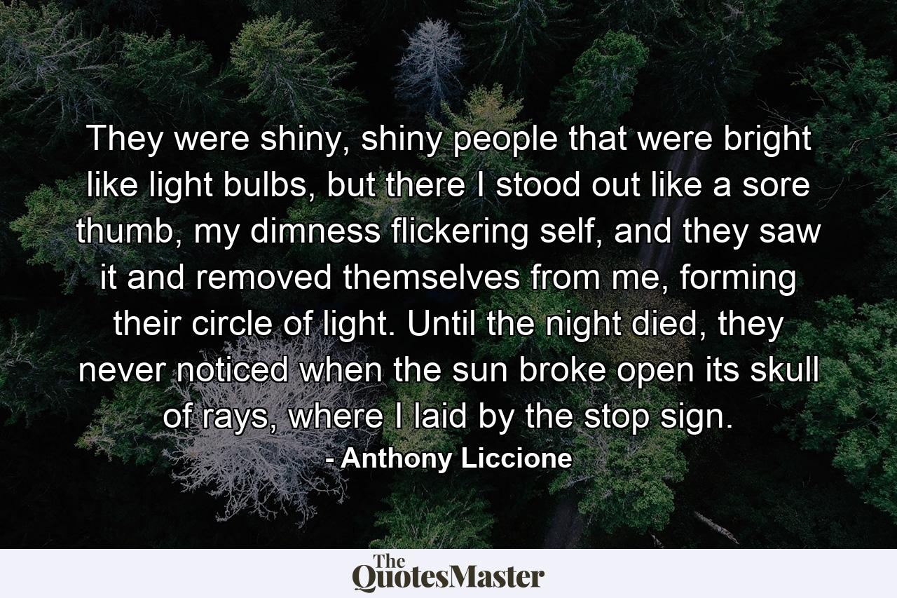 They were shiny, shiny people that were bright like light bulbs, but there I stood out like a sore thumb, my dimness flickering self, and they saw it and removed themselves from me, forming their circle of light. Until the night died, they never noticed when the sun broke open its skull of rays, where I laid by the stop sign. - Quote by Anthony Liccione