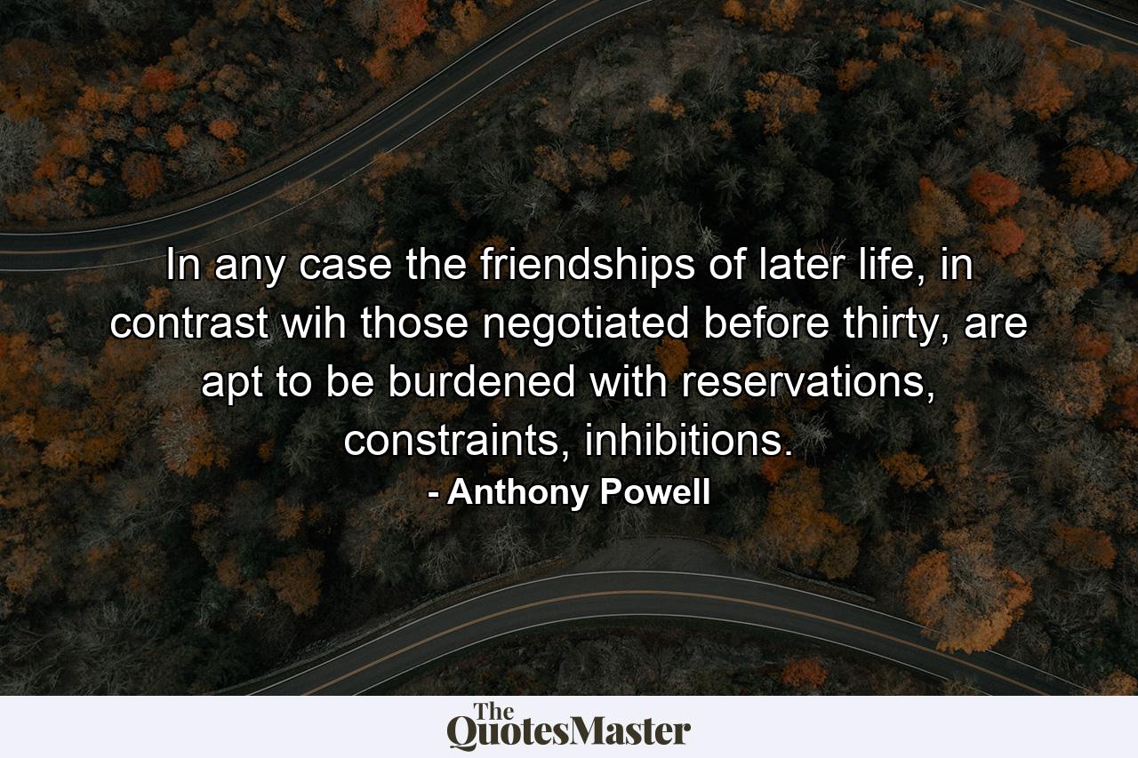 In any case the friendships of later life, in contrast wih those negotiated before thirty, are apt to be burdened with reservations, constraints, inhibitions. - Quote by Anthony Powell