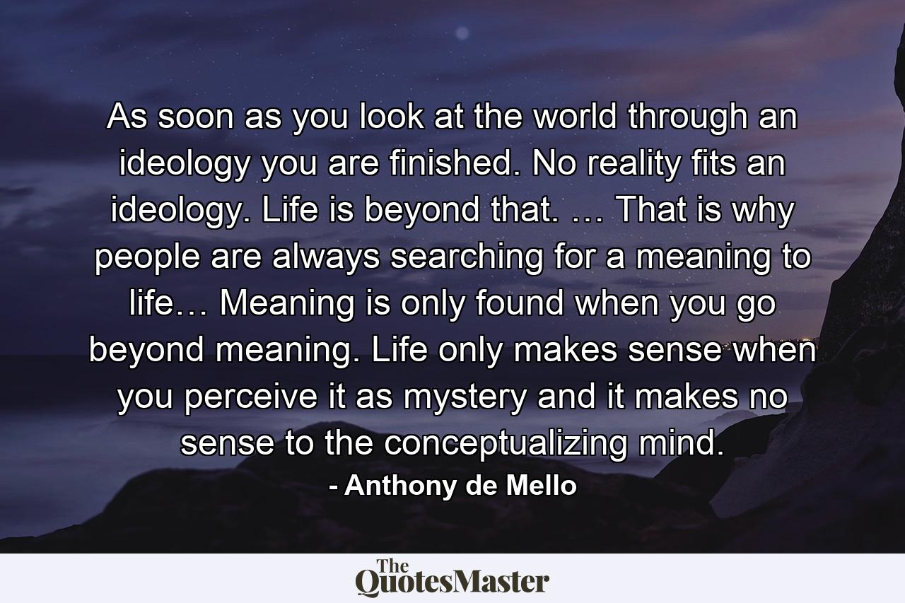 As soon as you look at the world through an ideology you are finished. No reality fits an ideology. Life is beyond that. … That is why people are always searching for a meaning to life… Meaning is only found when you go beyond meaning. Life only makes sense when you perceive it as mystery and it makes no sense to the conceptualizing mind. - Quote by Anthony de Mello