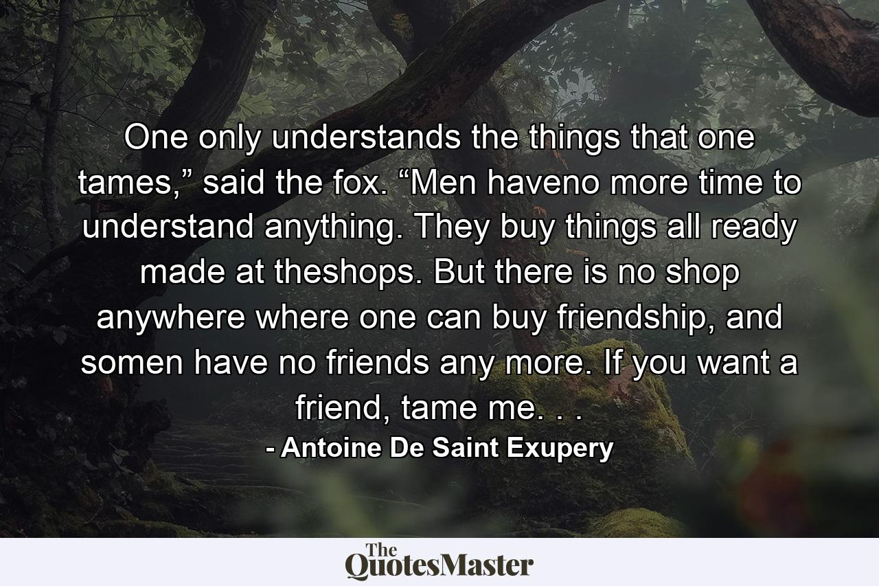 One only understands the things that one tames,” said the fox. “Men haveno more time to understand anything. They buy things all ready made at theshops. But there is no shop anywhere where one can buy friendship, and somen have no friends any more. If you want a friend, tame me. . . - Quote by Antoine De Saint Exupery