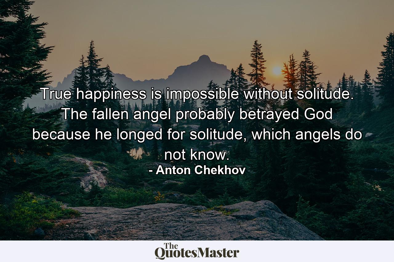 True happiness is impossible without solitude. The fallen angel probably betrayed God because he longed for solitude, which angels do not know. - Quote by Anton Chekhov