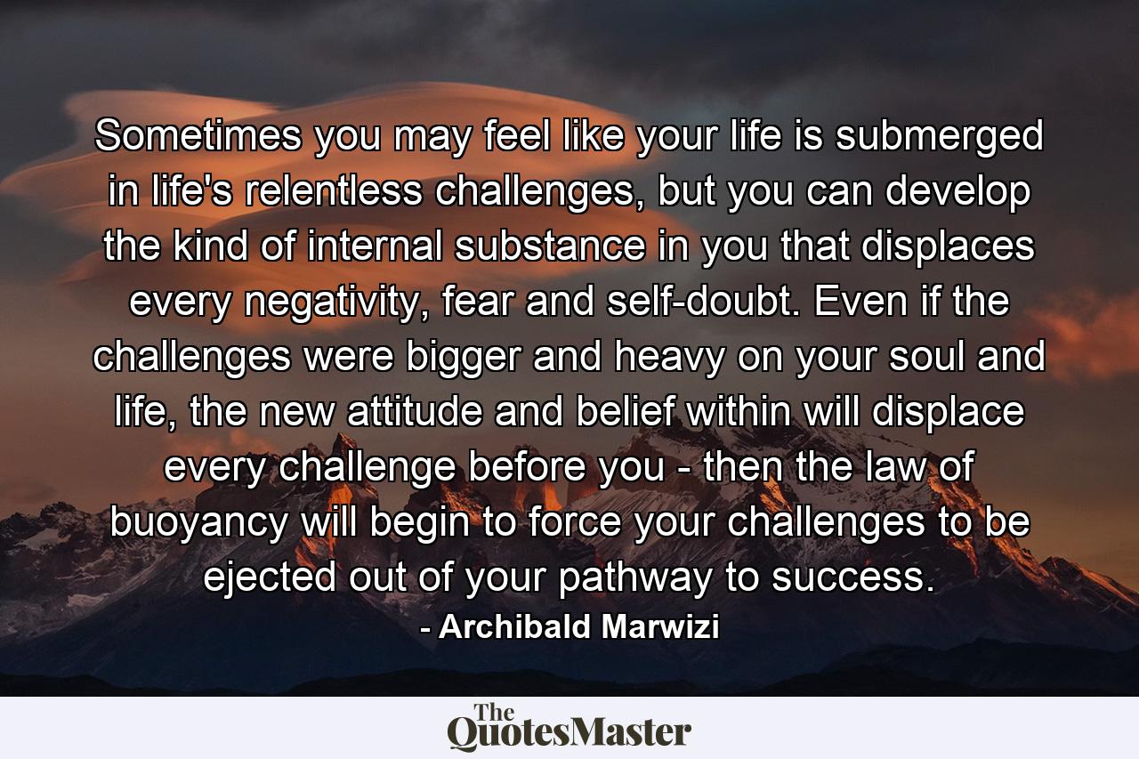 Sometimes you may feel like your life is submerged in life's relentless challenges, but you can develop the kind of internal substance in you that displaces every negativity, fear and self-doubt. Even if the challenges were bigger and heavy on your soul and life, the new attitude and belief within will displace every challenge before you - then the law of buoyancy will begin to force your challenges to be ejected out of your pathway to success. - Quote by Archibald Marwizi