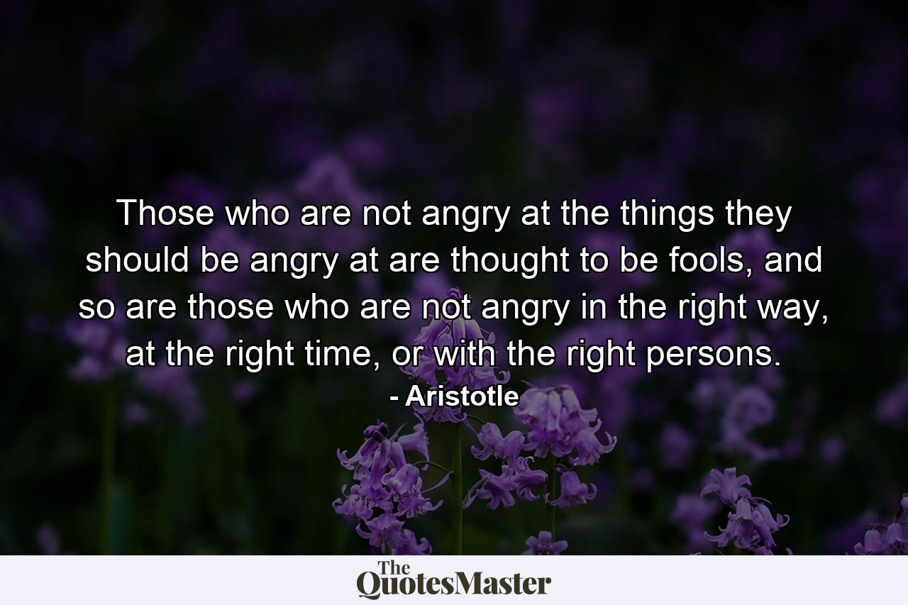 Those who are not angry at the things they should be angry at are thought to be fools, and so are those who are not angry in the right way, at the right time, or with the right persons. - Quote by Aristotle