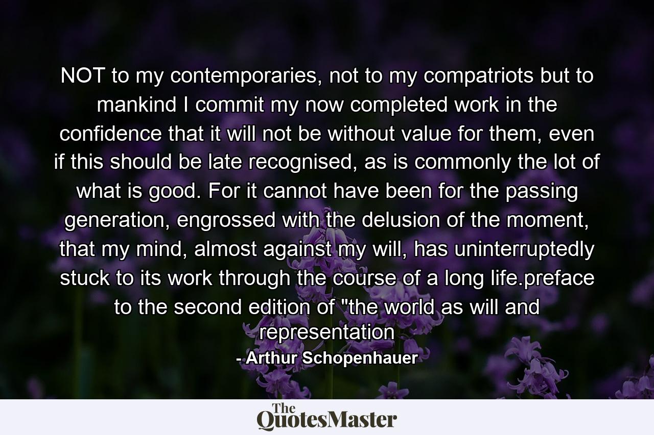 NOT to my contemporaries, not to my compatriots but to mankind I commit my now completed work in the confidence that it will not be without value for them, even if this should be late recognised, as is commonly the lot of what is good. For it cannot have been for the passing generation, engrossed with the delusion of the moment, that my mind, almost against my will, has uninterruptedly stuck to its work through the course of a long life.preface to the second edition of 