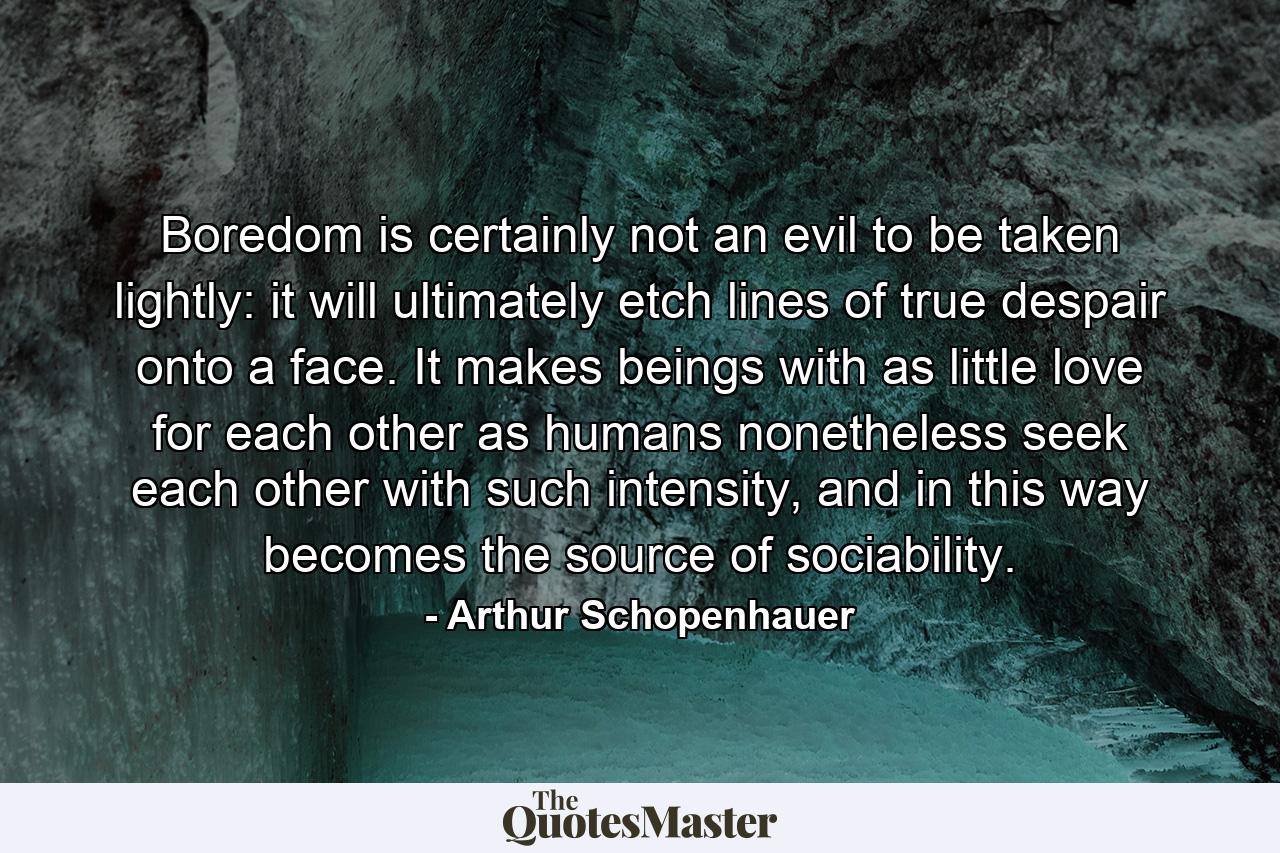 Boredom is certainly not an evil to be taken lightly: it will ultimately etch lines of true despair onto a face. It makes beings with as little love for each other as humans nonetheless seek each other with such intensity, and in this way becomes the source of sociability. - Quote by Arthur Schopenhauer